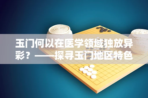 玉门何以在医学领域独放异彩？——探寻玉门地区特色药材与健康之谜