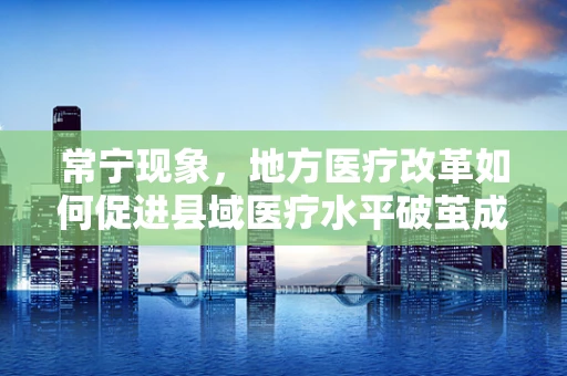 常宁现象，地方医疗改革如何促进县域医疗水平破茧成蝶？