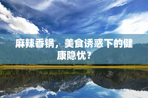麻辣香锅，美食诱惑下的健康隐忧？