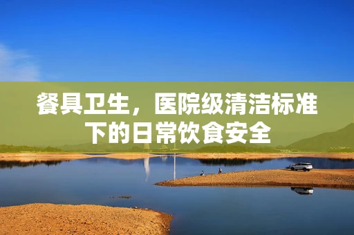 餐具卫生，医院级清洁标准下的日常饮食安全