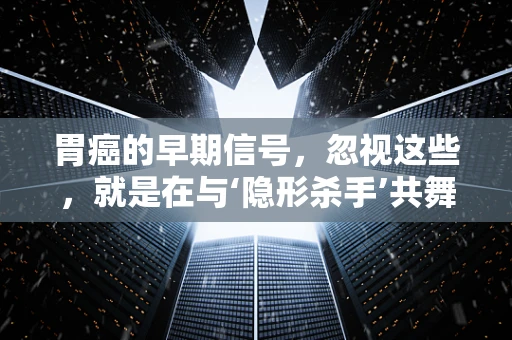 胃癌的早期信号，忽视这些，就是在与‘隐形杀手’共舞？