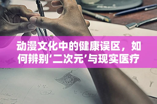 动漫文化中的健康误区，如何辨别‘二次元’与现实医疗知识的界限？