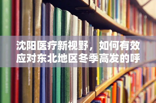 沈阳医疗新视野，如何有效应对东北地区冬季高发的呼吸道疾病？
