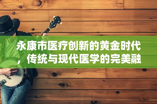 永康市医疗创新的黄金时代，传统与现代医学的完美融合？