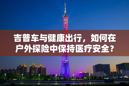 吉普车与健康出行，如何在户外探险中保持医疗安全？