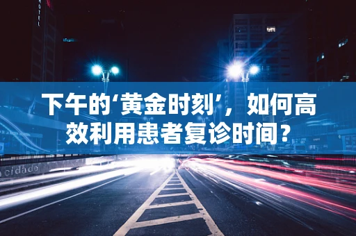 下午的‘黄金时刻’，如何高效利用患者复诊时间？