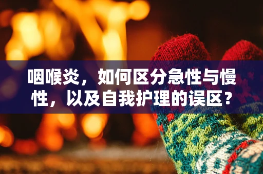 咽喉炎，如何区分急性与慢性，以及自我护理的误区？
