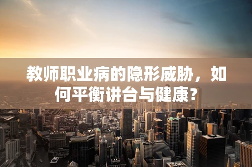 教师职业病的隐形威胁，如何平衡讲台与健康？