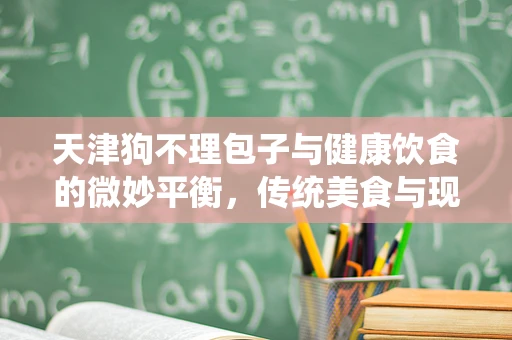 天津狗不理包子与健康饮食的微妙平衡，传统美食与现代健康理念的碰撞