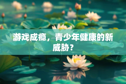 游戏成瘾，青少年健康的新威胁？
