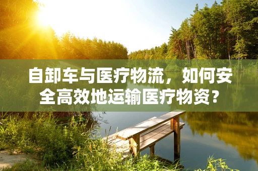 自卸车与医疗物流，如何安全高效地运输医疗物资？