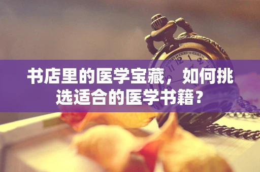 书店里的医学宝藏，如何挑选适合的医学书籍？