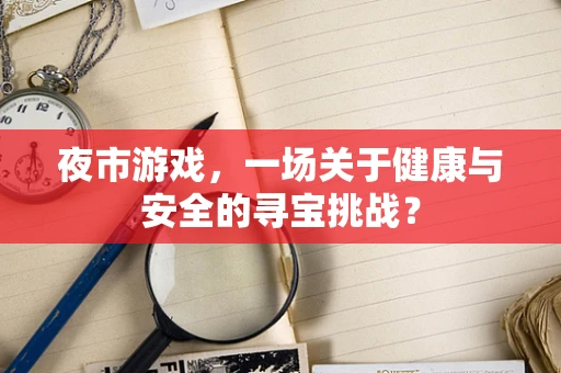 夜市游戏，一场关于健康与安全的寻宝挑战？