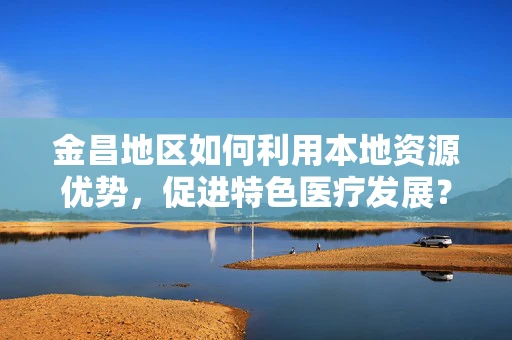 金昌地区如何利用本地资源优势，促进特色医疗发展？