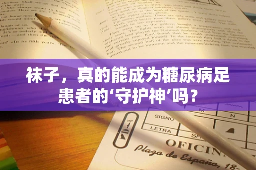 袜子，真的能成为糖尿病足患者的‘守护神’吗？