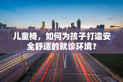 儿童椅，如何为孩子打造安全舒适的就诊环境？