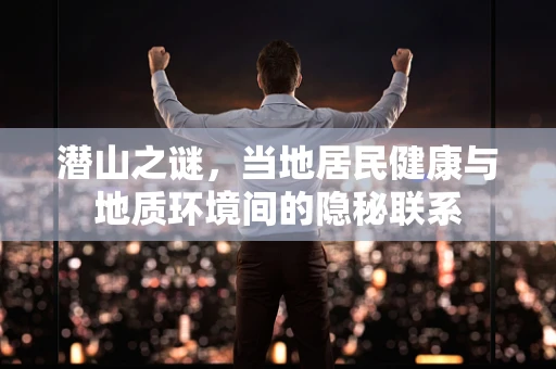 潜山之谜，当地居民健康与地质环境间的隐秘联系