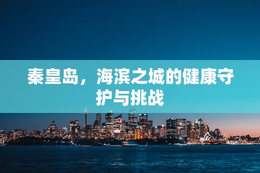 秦皇岛，海滨之城的健康守护与挑战