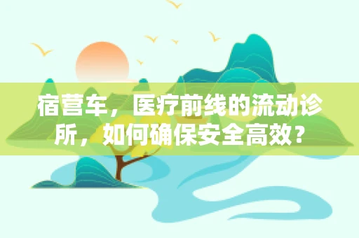 宿营车，医疗前线的流动诊所，如何确保安全高效？