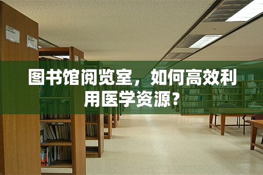 图书馆阅览室，如何高效利用医学资源？