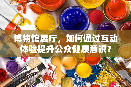 博物馆展厅，如何通过互动体验提升公众健康意识？