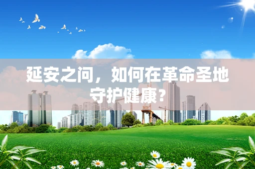 延安之问，如何在革命圣地守护健康？