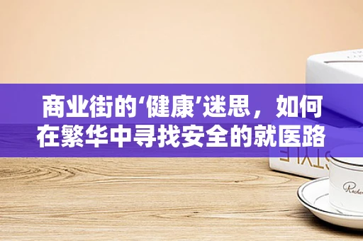 商业街的‘健康’迷思，如何在繁华中寻找安全的就医路径？