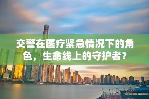 交警在医疗紧急情况下的角色，生命线上的守护者？