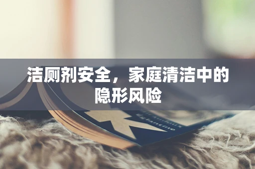 洁厕剂安全，家庭清洁中的隐形风险