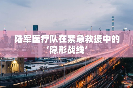 陆军医疗队在紧急救援中的‘隐形战线’