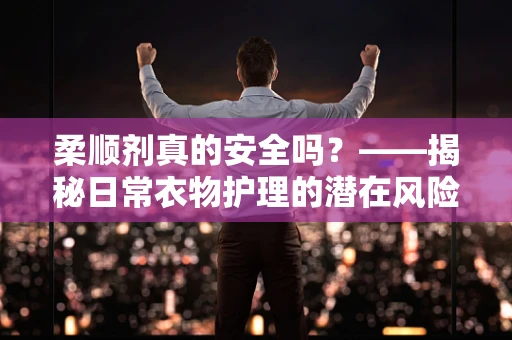 柔顺剂真的安全吗？——揭秘日常衣物护理的潜在风险