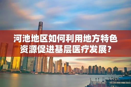 河池地区如何利用地方特色资源促进基层医疗发展？