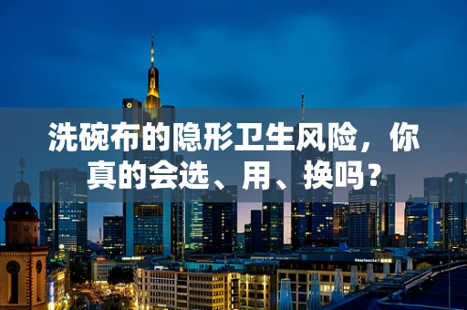 洗碗布的隐形卫生风险，你真的会选、用、换吗？