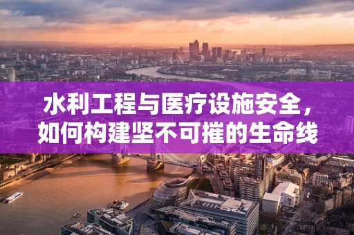水利工程与医疗设施安全，如何构建坚不可摧的生命线？