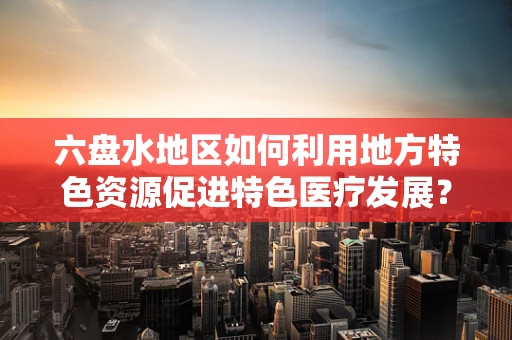 六盘水地区如何利用地方特色资源促进特色医疗发展？
