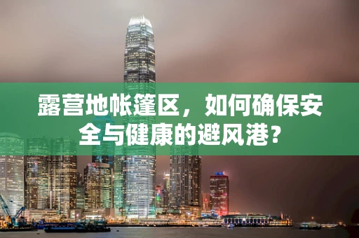 露营地帐篷区，如何确保安全与健康的避风港？