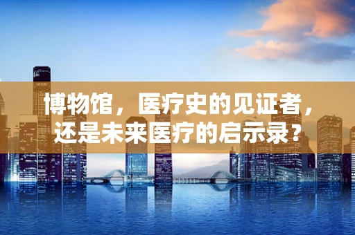 博物馆，医疗史的见证者，还是未来医疗的启示录？