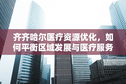 齐齐哈尔医疗资源优化，如何平衡区域发展与医疗服务质量？