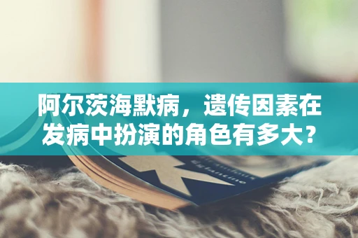 阿尔茨海默病，遗传因素在发病中扮演的角色有多大？