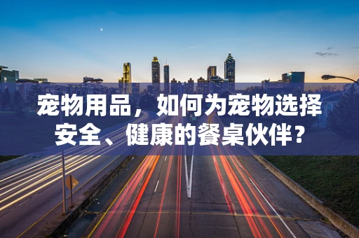 宠物用品，如何为宠物选择安全、健康的餐桌伙伴？