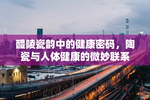 醴陵瓷韵中的健康密码，陶瓷与人体健康的微妙联系