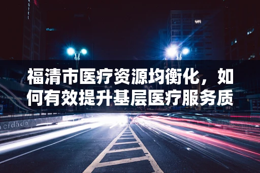 福清市医疗资源均衡化，如何有效提升基层医疗服务质量？