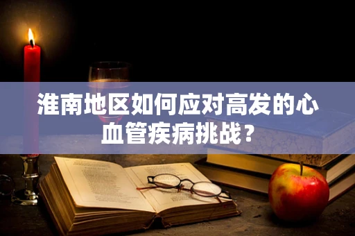 淮南地区如何应对高发的心血管疾病挑战？