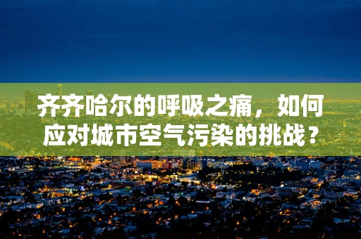 齐齐哈尔的呼吸之痛，如何应对城市空气污染的挑战？