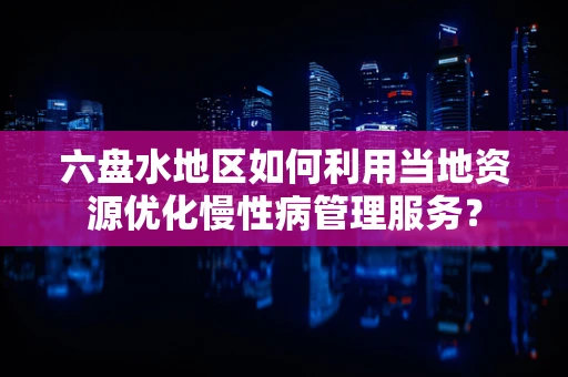 六盘水地区如何利用当地资源优化慢性病管理服务？