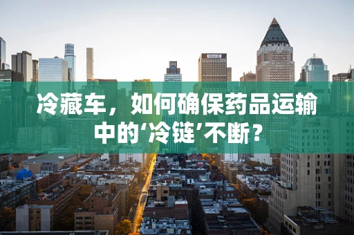 冷藏车，如何确保药品运输中的‘冷链’不断？
