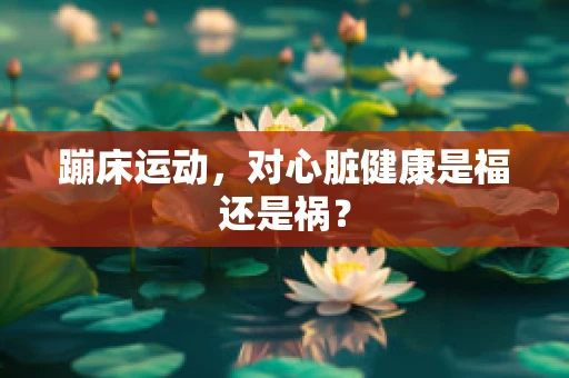 蹦床运动，对心脏健康是福还是祸？