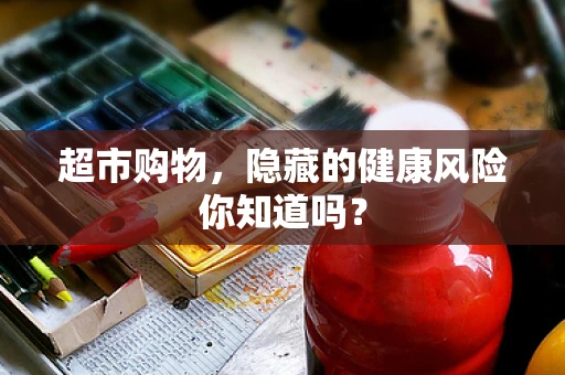 超市购物，隐藏的健康风险你知道吗？