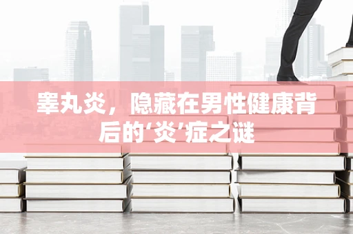 睾丸炎，隐藏在男性健康背后的‘炎’症之谜