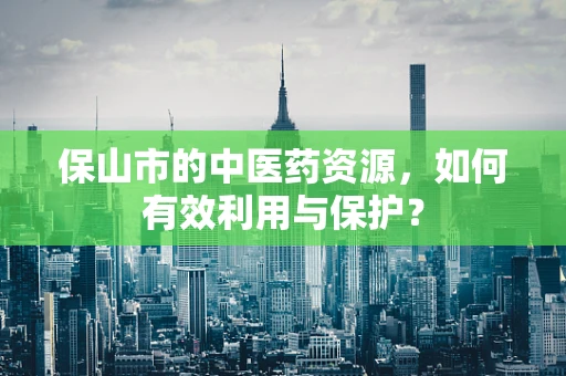 保山市的中医药资源，如何有效利用与保护？